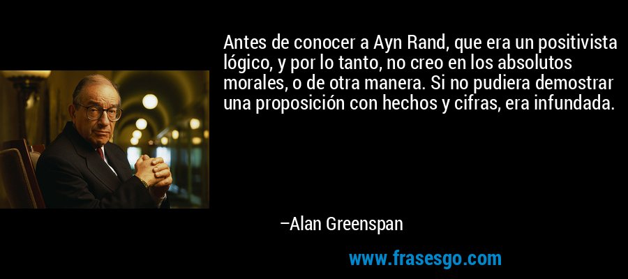 Antes de conocer a Ayn Rand, que era un positivista lógico, y por lo tanto, no creo en los absolutos morales, o de otra manera. Si no pudiera demostrar una proposición con hechos y cifras, era infundada. – Alan Greenspan