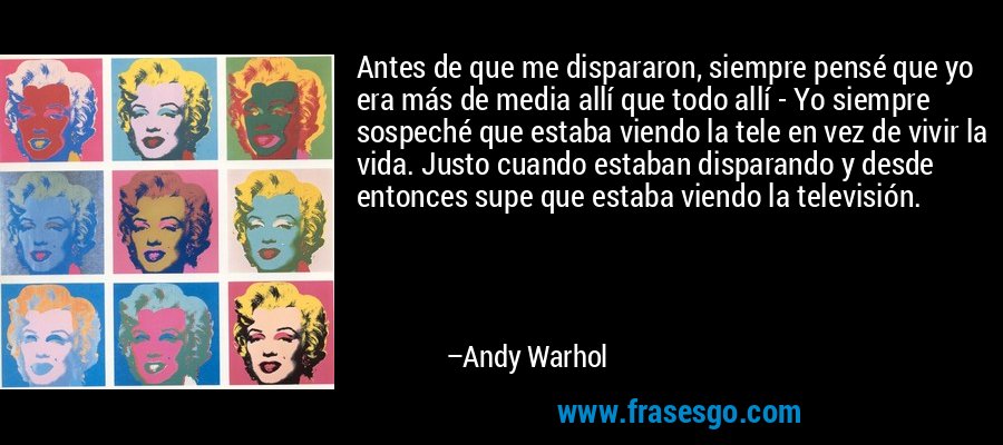 Antes de que me dispararon, siempre pensé que yo era más de media allí que todo allí - Yo siempre sospeché que estaba viendo la tele en vez de vivir la vida. Justo cuando estaban disparando y desde entonces supe que estaba viendo la televisión. – Andy Warhol