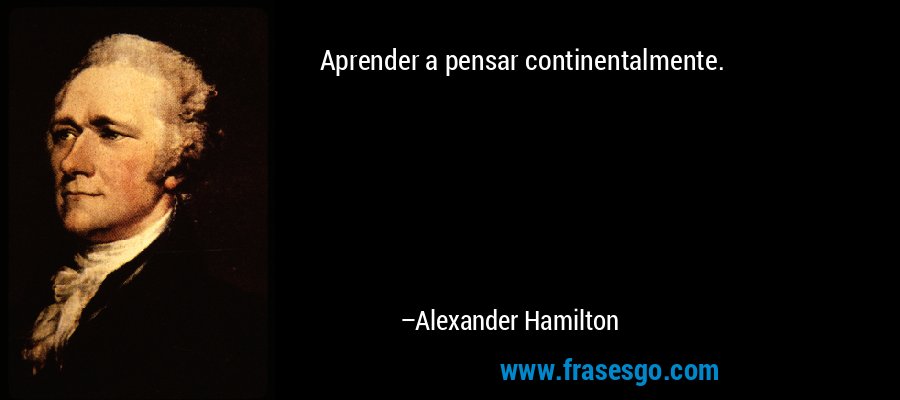 Aprender a pensar continentalmente. – Alexander Hamilton