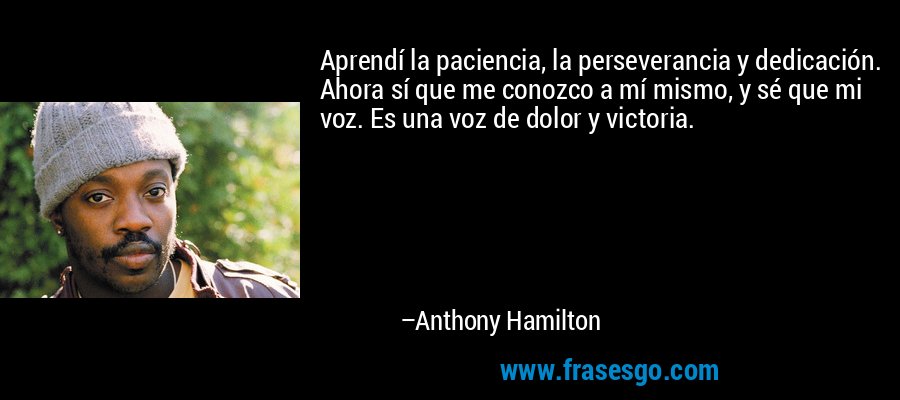 Aprendí la paciencia, la perseverancia y dedicación. Ahora sí que me conozco a mí mismo, y sé que mi voz. Es una voz de dolor y victoria. – Anthony Hamilton