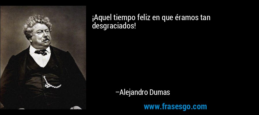 ¡Aquel tiempo feliz en que éramos tan desgraciados! – Alejandro Dumas