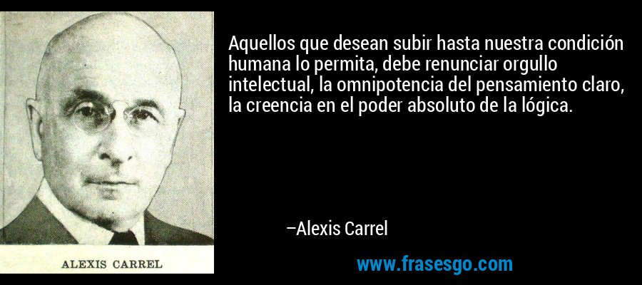 Aquellos que desean subir hasta nuestra condición humana lo permita, debe renunciar orgullo intelectual, la omnipotencia del pensamiento claro, la creencia en el poder absoluto de la lógica. – Alexis Carrel