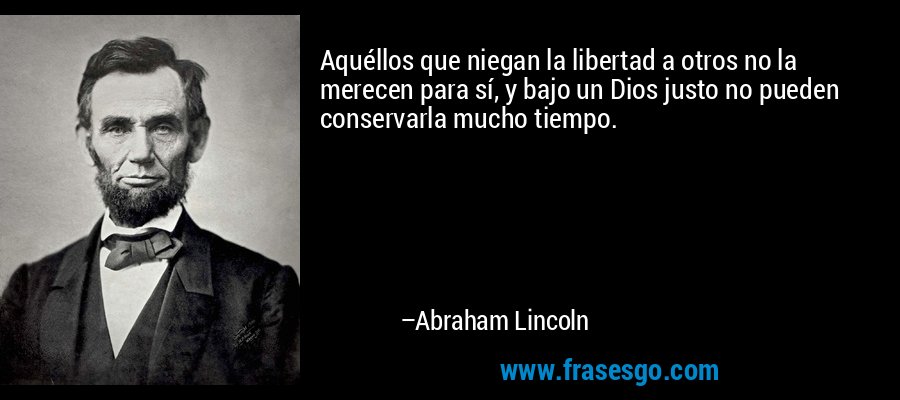 Aquéllos que niegan la libertad a otros no la merecen para sí, y bajo un Dios justo no pueden conservarla mucho tiempo. – Abraham Lincoln