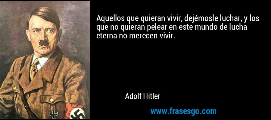 Aquellos que quieran vivir, dejémosle luchar, y los que no quieran pelear en este mundo de lucha eterna no merecen vivir. – Adolf Hitler