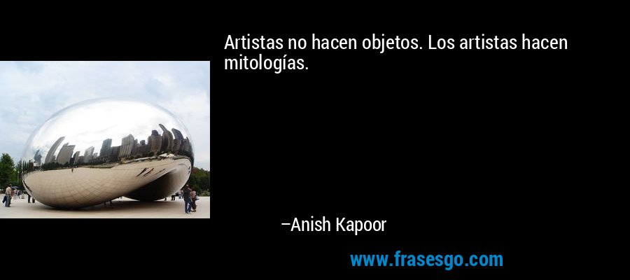 Artistas no hacen objetos. Los artistas hacen mitologías. – Anish Kapoor