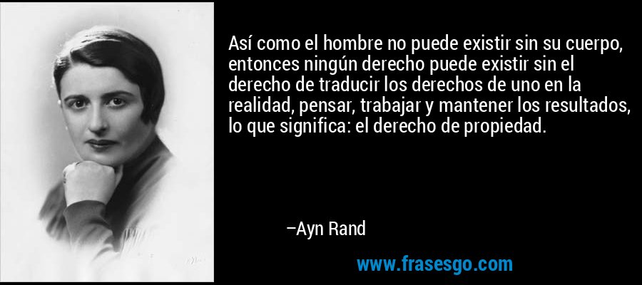 Así como el hombre no puede existir sin su cuerpo, entonces ningún derecho puede existir sin el derecho de traducir los derechos de uno en la realidad, pensar, trabajar y mantener los resultados, lo que significa: el derecho de propiedad. – Ayn Rand