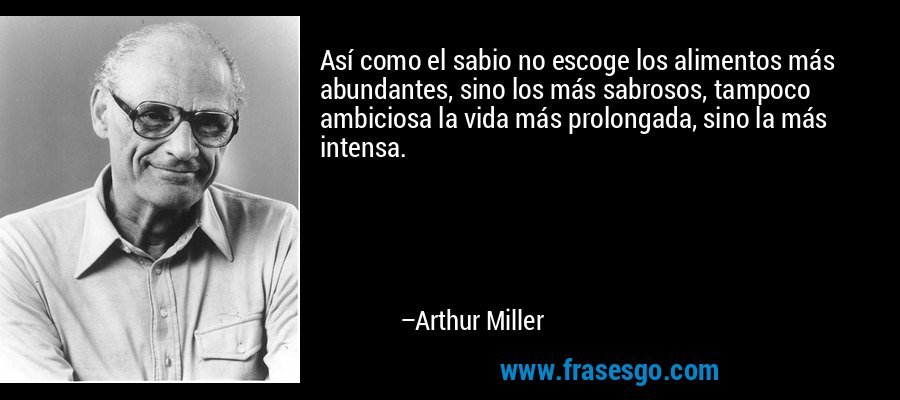 Así como el sabio no escoge los alimentos más abundantes, sino los más sabrosos, tampoco ambiciosa la vida más prolongada, sino la más intensa. – Arthur Miller