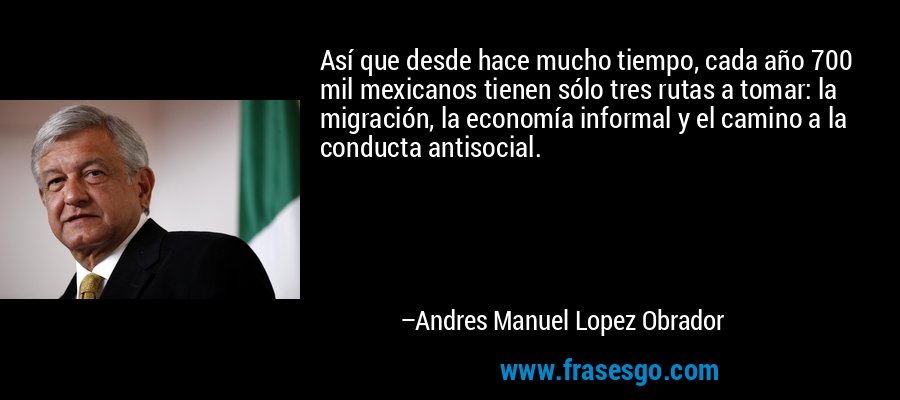 Así que desde hace mucho tiempo, cada año 700 mil mexicanos tienen sólo tres rutas a tomar: la migración, la economía informal y el camino a la conducta antisocial. – Andres Manuel Lopez Obrador