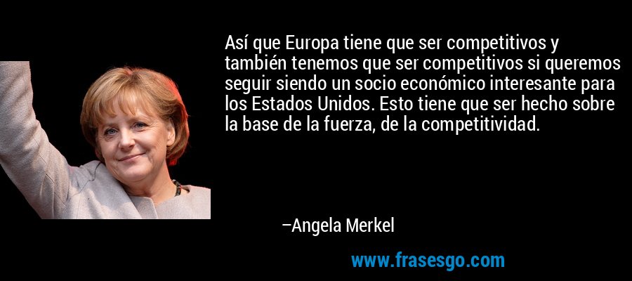 Así que Europa tiene que ser competitivos y también tenemos que ser competitivos si queremos seguir siendo un socio económico interesante para los Estados Unidos. Esto tiene que ser hecho sobre la base de la fuerza, de la competitividad. – Angela Merkel