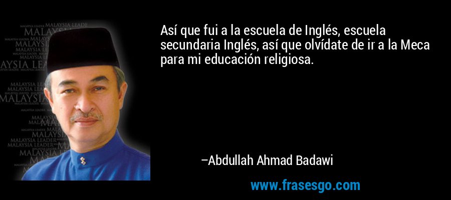 Así que fui a la escuela de Inglés, escuela secundaria Inglés, así que olvídate de ir a la Meca para mi educación religiosa. – Abdullah Ahmad Badawi