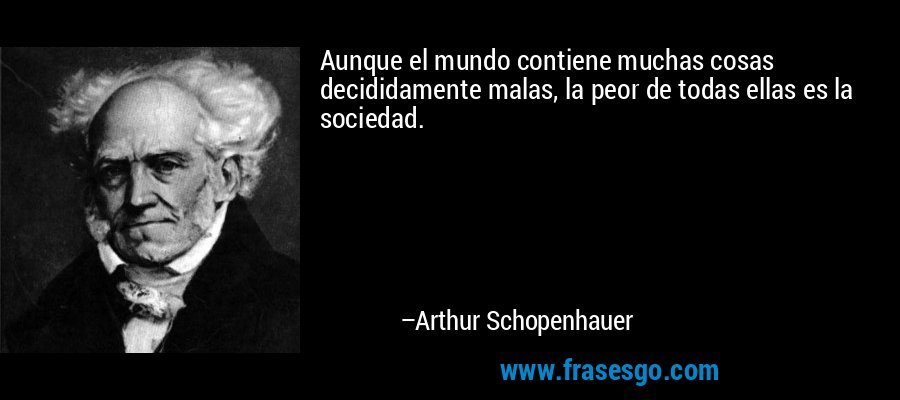 Aunque el mundo contiene muchas cosas decididamente malas, la peor de todas ellas es la sociedad. – Arthur Schopenhauer