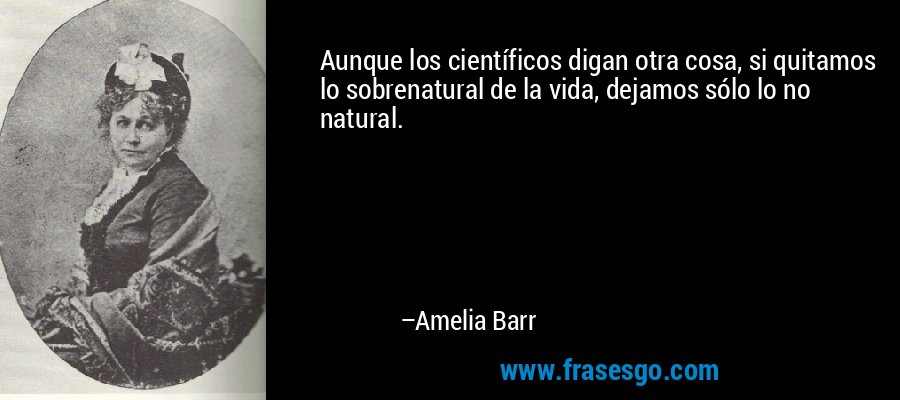 Aunque los científicos digan otra cosa, si quitamos lo sobrenatural de la vida, dejamos sólo lo no natural. – Amelia Barr