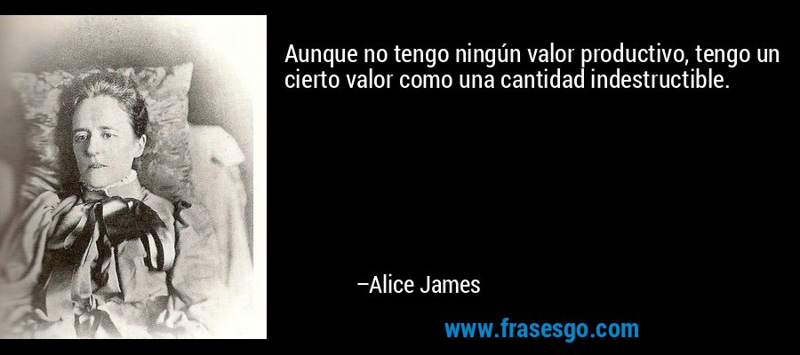 Aunque no tengo ningún valor productivo, tengo un cierto valor como una cantidad indestructible. – Alice James