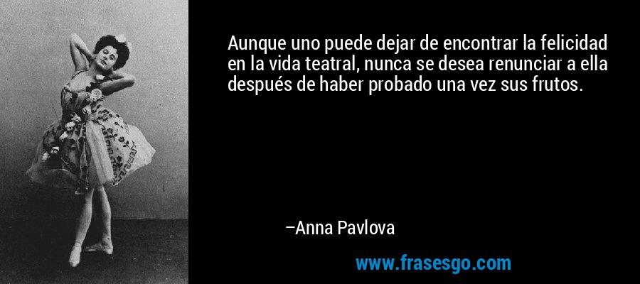 Aunque uno puede dejar de encontrar la felicidad en la vida teatral, nunca se desea renunciar a ella después de haber probado una vez sus frutos. – Anna Pavlova