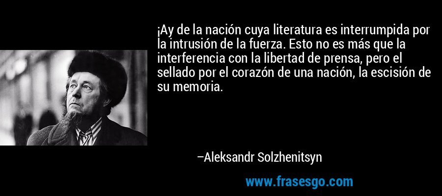 ¡Ay de la nación cuya literatura es interrumpida por la intrusión de la fuerza. Esto no es más que la interferencia con la libertad de prensa, pero el sellado por el corazón de una nación, la escisión de su memoria. – Aleksandr Solzhenitsyn