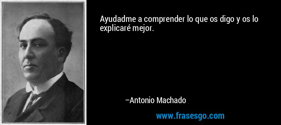 Ayudadme a comprender lo que os digo y os lo explicaré mejor. – Antonio Machado