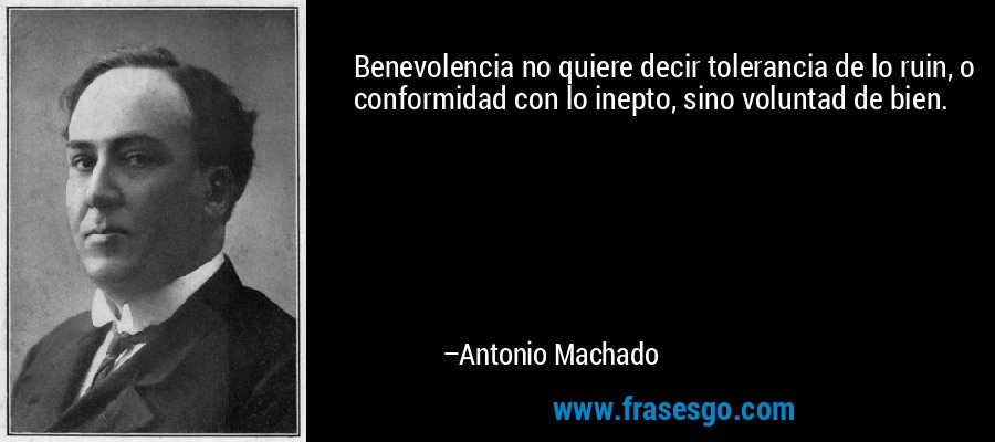Benevolencia no quiere decir tolerancia de lo ruin, o conformidad con lo inepto, sino voluntad de bien. – Antonio Machado
