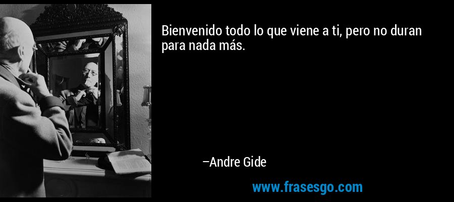 Bienvenido todo lo que viene a ti, pero no duran para nada más. – Andre Gide