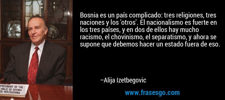 Bosnia es un país complicado: tres religiones, tres naciones y los 'otros'. El nacionalismo es fuerte en los tres países, y en dos de ellos hay mucho racismo, el chovinismo, el separatismo, y ahora se supone que debemos hacer un estado fuera de eso. – Alija Izetbegovic