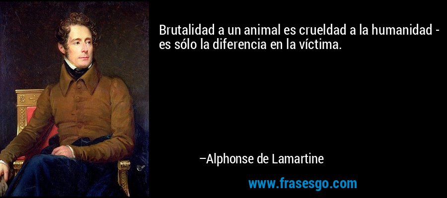 Brutalidad a un animal es crueldad a la humanidad - es sólo la diferencia en la víctima. – Alphonse de Lamartine