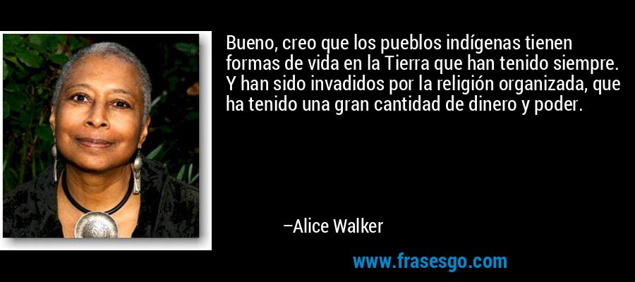 Bueno, creo que los pueblos indígenas tienen formas de vida en la Tierra que han tenido siempre. Y han sido invadidos por la religión organizada, que ha tenido una gran cantidad de dinero y poder. – Alice Walker