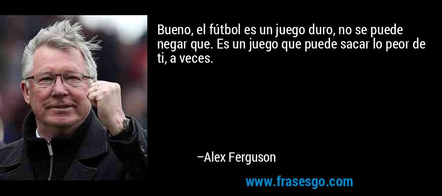 Bueno, el fútbol es un juego duro, no se puede negar que. Es un juego que puede sacar lo peor de ti, a veces. – Alex Ferguson