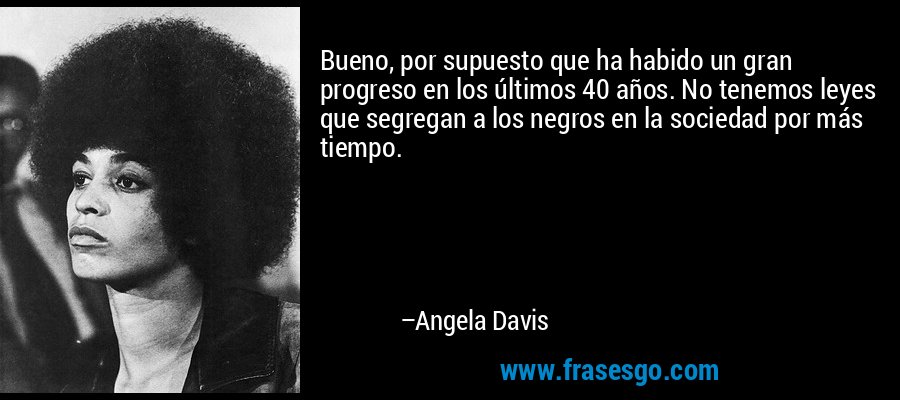 Bueno, por supuesto que ha habido un gran progreso en los últimos 40 años. No tenemos leyes que segregan a los negros en la sociedad por más tiempo. – Angela Davis