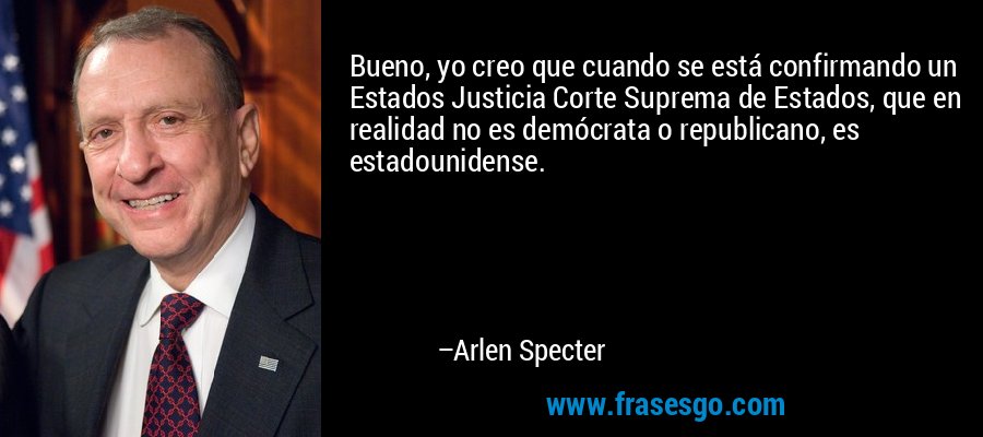Bueno, yo creo que cuando se está confirmando un Estados Justicia Corte Suprema de Estados, que en realidad no es demócrata o republicano, es estadounidense. – Arlen Specter