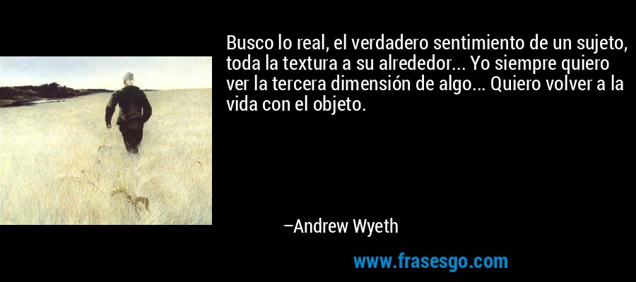 Busco lo real, el verdadero sentimiento de un sujeto, toda la textura a su alrededor... Yo siempre quiero ver la tercera dimensión de algo... Quiero volver a la vida con el objeto. – Andrew Wyeth