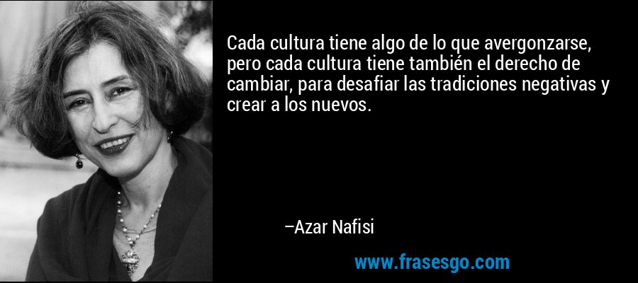 Cada cultura tiene algo de lo que avergonzarse, pero cada cultura tiene también el derecho de cambiar, para desafiar las tradiciones negativas y crear a los nuevos. – Azar Nafisi
