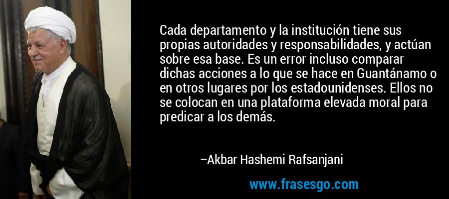 Cada departamento y la institución tiene sus propias autoridades y responsabilidades, y actúan sobre esa base. Es un error incluso comparar dichas acciones a lo que se hace en Guantánamo o en otros lugares por los estadounidenses. Ellos no se colocan en una plataforma elevada moral para predicar a los demás. – Akbar Hashemi Rafsanjani