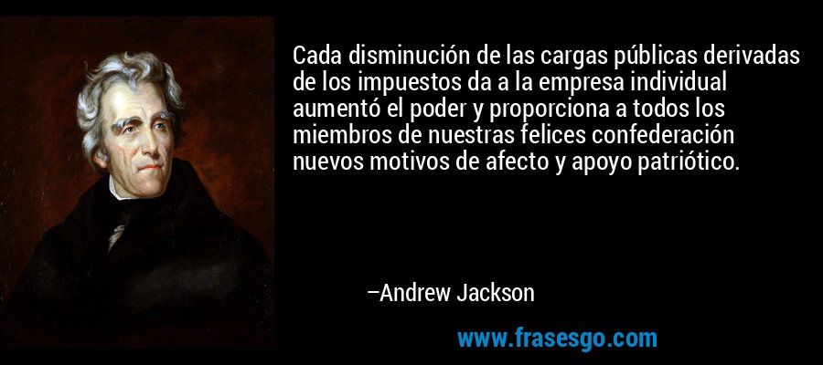 Cada disminución de las cargas públicas derivadas de los impuestos da a la empresa individual aumentó el poder y proporciona a todos los miembros de nuestras felices confederación nuevos motivos de afecto y apoyo patriótico. – Andrew Jackson