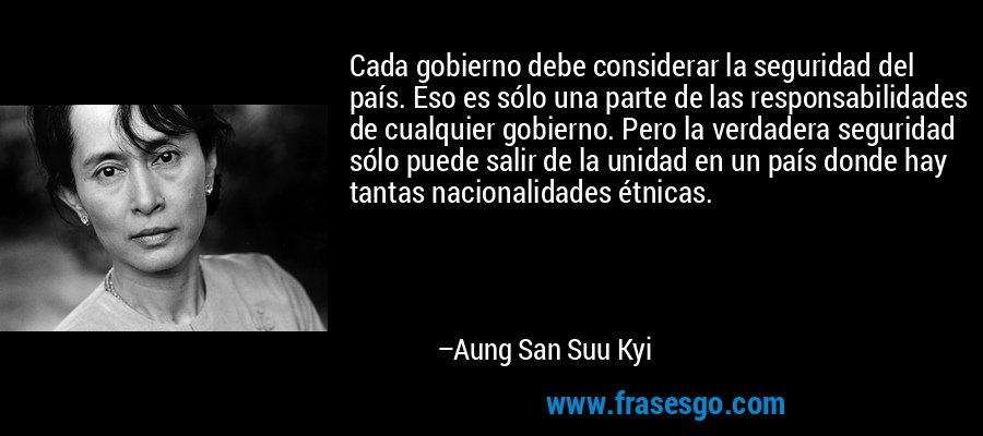 Cada gobierno debe considerar la seguridad del país. Eso es sólo una parte de las responsabilidades de cualquier gobierno. Pero la verdadera seguridad sólo puede salir de la unidad en un país donde hay tantas nacionalidades étnicas. – Aung San Suu Kyi