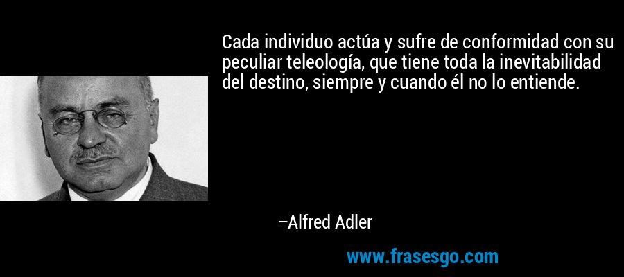 Cada individuo actúa y sufre de conformidad con su peculiar teleología, que tiene toda la inevitabilidad del destino, siempre y cuando él no lo entiende. – Alfred Adler
