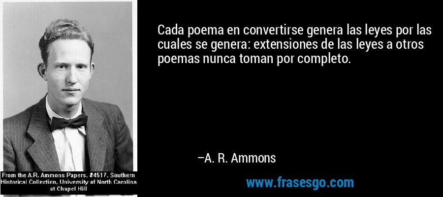 Cada poema en convertirse genera las leyes por las cuales se genera: extensiones de las leyes a otros poemas nunca toman por completo. – A. R. Ammons