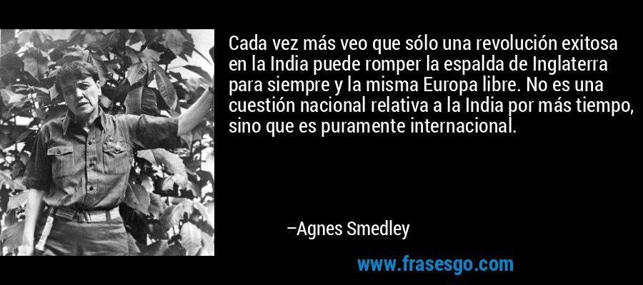 Cada vez más veo que sólo una revolución exitosa en la India puede romper la espalda de Inglaterra para siempre y la misma Europa libre. No es una cuestión nacional relativa a la India por más tiempo, sino que es puramente internacional. – Agnes Smedley