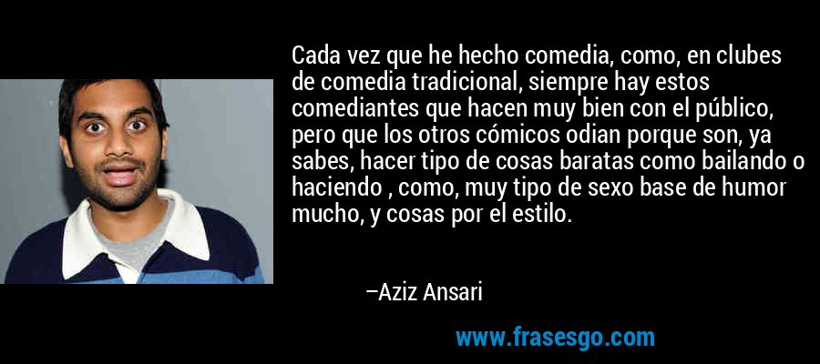 Cada vez que he hecho comedia, como, en clubes de comedia tradicional, siempre hay estos comediantes que hacen muy bien con el público, pero que los otros cómicos odian porque son, ya sabes, hacer tipo de cosas baratas como bailando o haciendo , como, muy tipo de sexo base de humor mucho, y cosas por el estilo. – Aziz Ansari