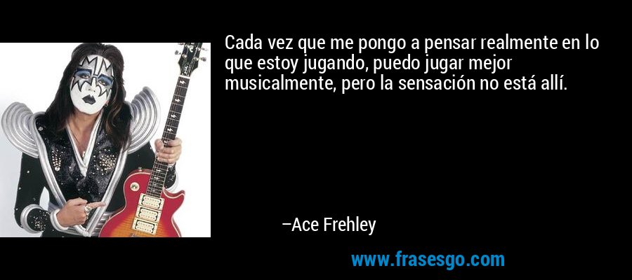 Cada vez que me pongo a pensar realmente en lo que estoy jugando, puedo jugar mejor musicalmente, pero la sensación no está allí. – Ace Frehley