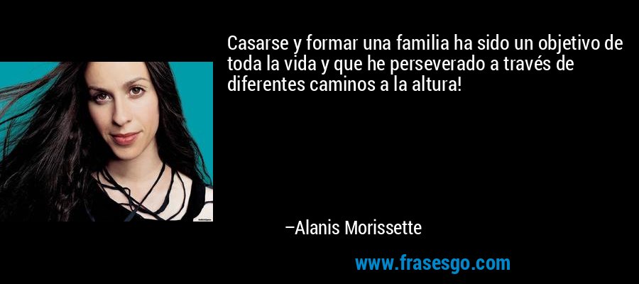 Casarse y formar una familia ha sido un objetivo de toda la vida y que he perseverado a través de diferentes caminos a la altura! – Alanis Morissette