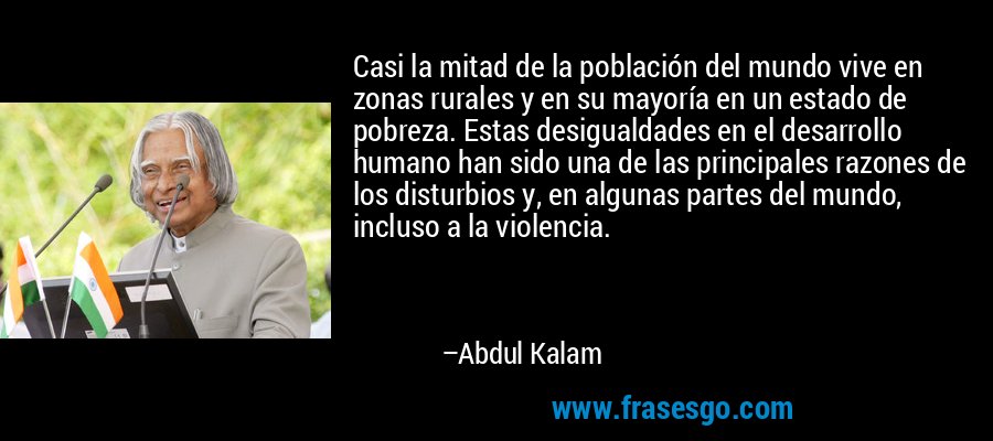 Casi la mitad de la población del mundo vive en zonas rurales y en su mayoría en un estado de pobreza. Estas desigualdades en el desarrollo humano han sido una de las principales razones de los disturbios y, en algunas partes del mundo, incluso a la violencia. – Abdul Kalam