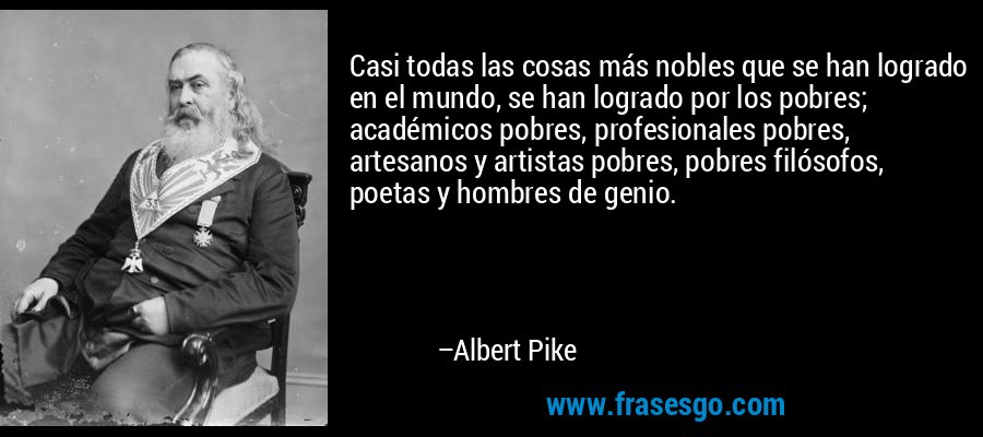 Casi todas las cosas más nobles que se han logrado en el mundo, se han logrado por los pobres; académicos pobres, profesionales pobres, artesanos y artistas pobres, pobres filósofos, poetas y hombres de genio. – Albert Pike