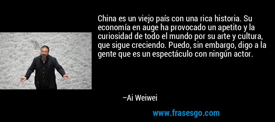 China es un viejo país con una rica historia. Su economía en auge ha provocado un apetito y la curiosidad de todo el mundo por su arte y cultura, que sigue creciendo. Puedo, sin embargo, digo a la gente que es un espectáculo con ningún actor. – Ai Weiwei