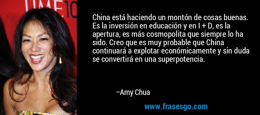China está haciendo un montón de cosas buenas. Es la inversión en educación y en I + D, es la apertura, es más cosmopolita que siempre lo ha sido. Creo que es muy probable que China continuará a explotar económicamente y sin duda se convertirá en una superpotencia. – Amy Chua