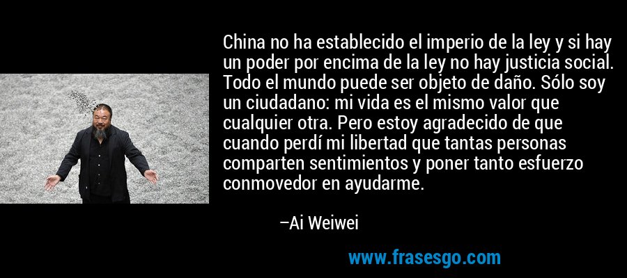 China no ha establecido el imperio de la ley y si hay un poder por encima de la ley no hay justicia social. Todo el mundo puede ser objeto de daño. Sólo soy un ciudadano: mi vida es el mismo valor que cualquier otra. Pero estoy agradecido de que cuando perdí mi libertad que tantas personas comparten sentimientos y poner tanto esfuerzo conmovedor en ayudarme. – Ai Weiwei