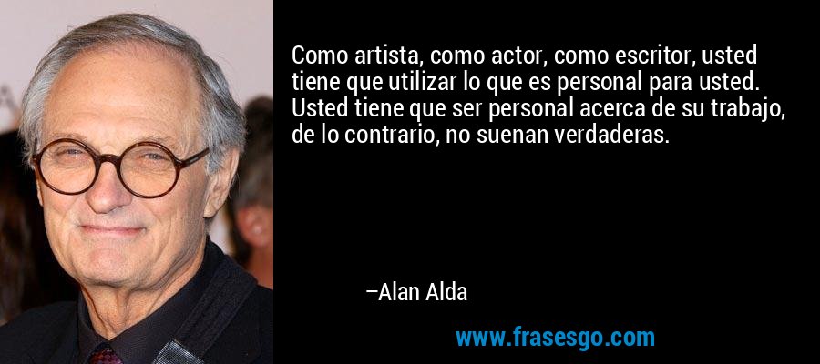 Como artista, como actor, como escritor, usted tiene que utilizar lo que es personal para usted. Usted tiene que ser personal acerca de su trabajo, de lo contrario, no suenan verdaderas. – Alan Alda