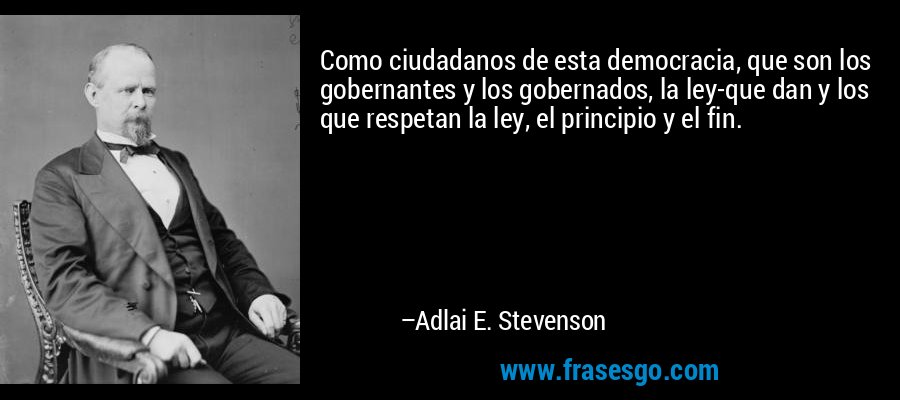 Como ciudadanos de esta democracia, que son los gobernantes y los gobernados, la ley-que dan y los que respetan la ley, el principio y el fin. – Adlai E. Stevenson
