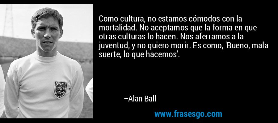 Como cultura, no estamos cómodos con la mortalidad. No aceptamos que la forma en que otras culturas lo hacen. Nos aferramos a la juventud, y no quiero morir. Es como, 'Bueno, mala suerte, lo que hacemos'. – Alan Ball