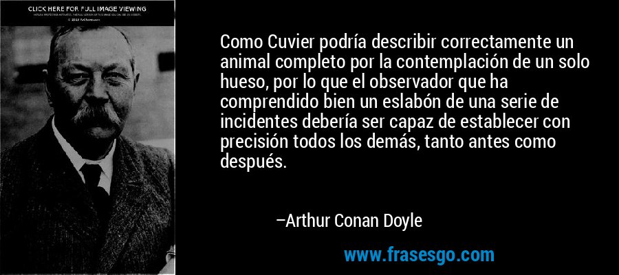Como Cuvier podría describir correctamente un animal completo por la contemplación de un solo hueso, por lo que el observador que ha comprendido bien un eslabón de una serie de incidentes debería ser capaz de establecer con precisión todos los demás, tanto antes como después. – Arthur Conan Doyle