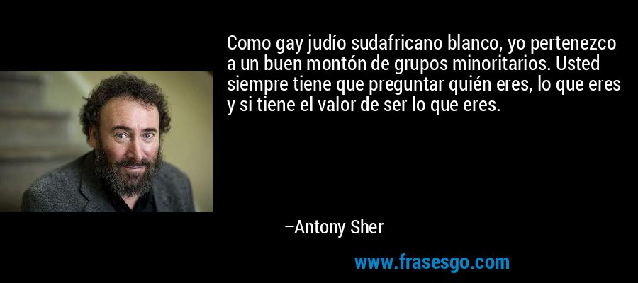 Como gay judío sudafricano blanco, yo pertenezco a un buen montón de grupos minoritarios. Usted siempre tiene que preguntar quién eres, lo que eres y si tiene el valor de ser lo que eres. – Antony Sher