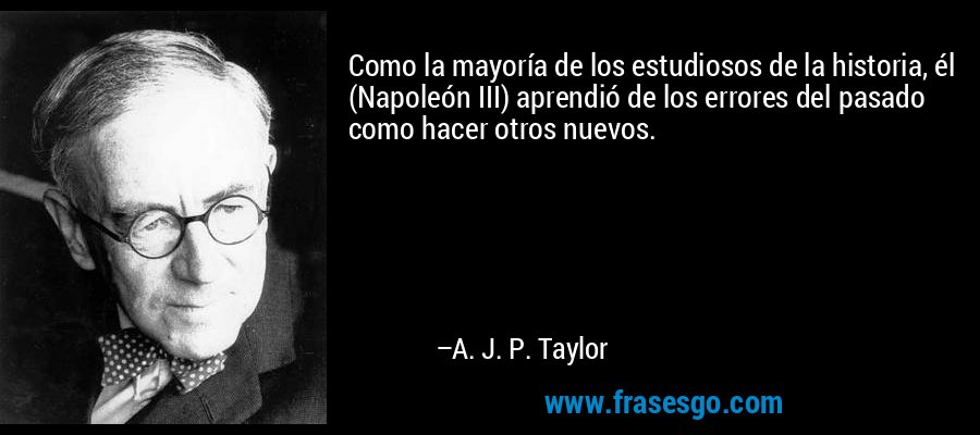 Como la mayoría de los estudiosos de la historia, él (Napoleón III) aprendió de los errores del pasado como hacer otros nuevos. – A. J. P. Taylor